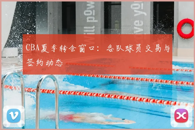 CBA夏季转会窗口：各队球员交易与签约动态