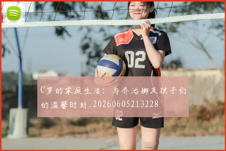 C罗的家庭生活：与乔治娜及孩子们的温馨时刻_20260605213228