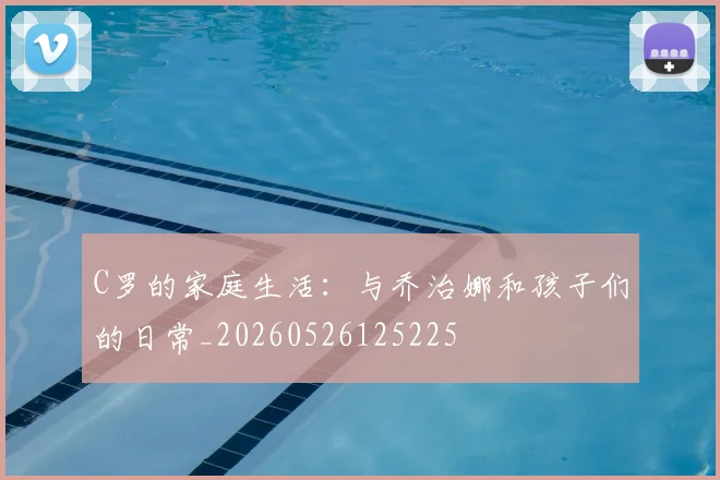 C罗的家庭生活:与乔治娜和孩子们的日常_20260526125225