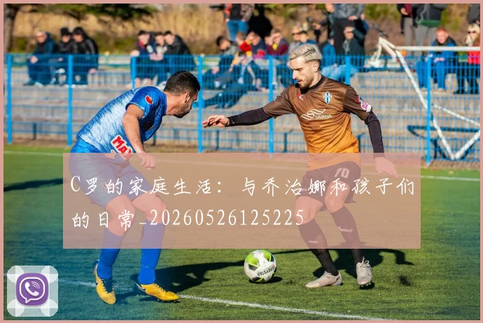 C罗的家庭生活：与乔治娜和孩子们的日常_20260526125225