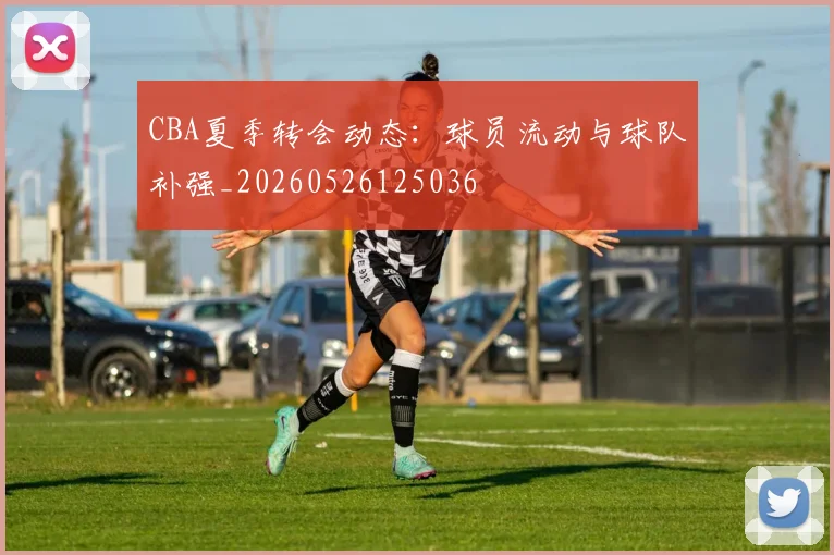 CBA夏季转会动态:球员流动与球队补强_20260526125036