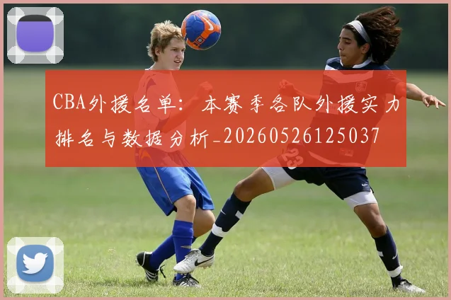 CBA外援名单：本赛季各队外援实力排名与数据分析_20260526125037