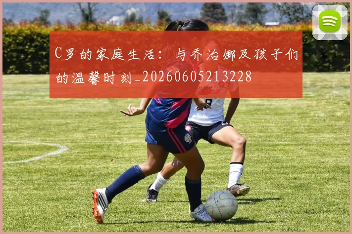 C罗的家庭生活:与乔治娜及孩子们的温馨时刻_20260605213228